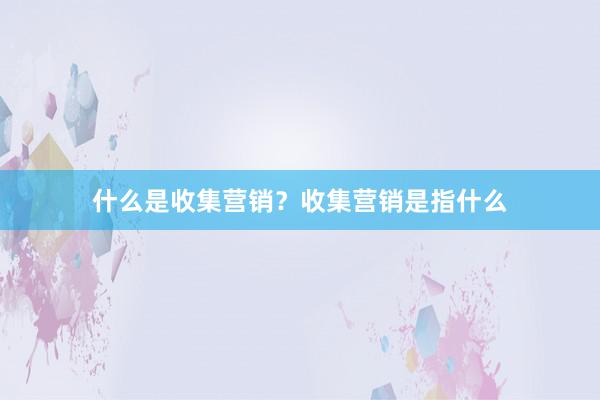 什么是收集营销？收集营销是指什么