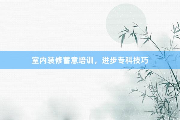 室内装修蓄意培训，进步专科技巧