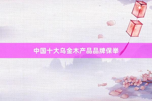 中国十大乌金木产品品牌保举