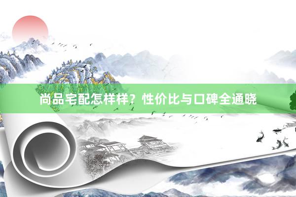 尚品宅配怎样样？性价比与口碑全通晓