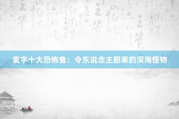 寰宇十大恐怖鱼：令东说念主胆寒的深海怪物